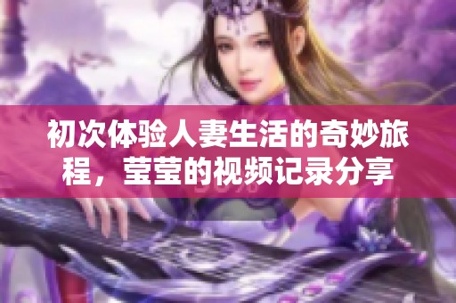 初次体验人妻生活的奇妙旅程，莹莹的视频记录分享