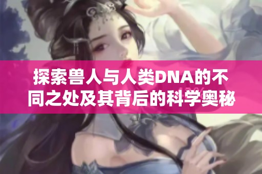 探索兽人与人类DNA的不同之处及其背后的科学奥秘