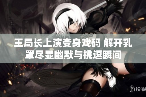 王局长上演变身戏码 解开乳罩尽显幽默与挑逗瞬间