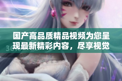 国产高品质精品视频为您呈现最新精彩内容，尽享视觉盛宴