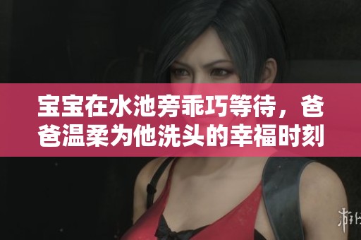 宝宝在水池旁乖巧等待，爸爸温柔为他洗头的幸福时刻
