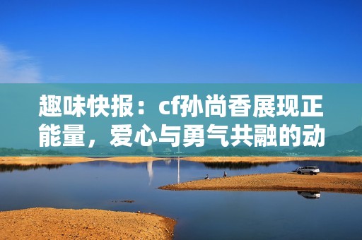 趣味快报：cf孙尚香展现正能量，爱心与勇气共融的动人瞬间