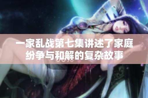 一家乱战第七集讲述了家庭纷争与和解的复杂故事