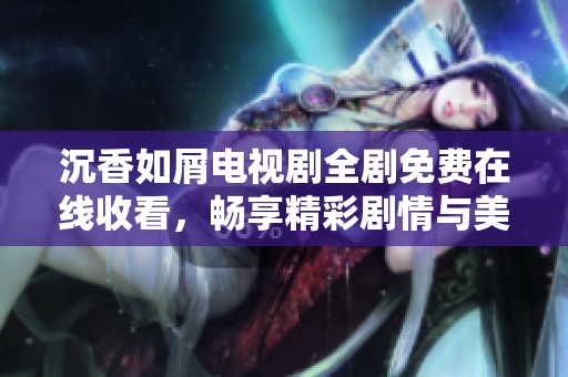 沉香如屑电视剧全剧免费在线收看，畅享精彩剧情与美好时光