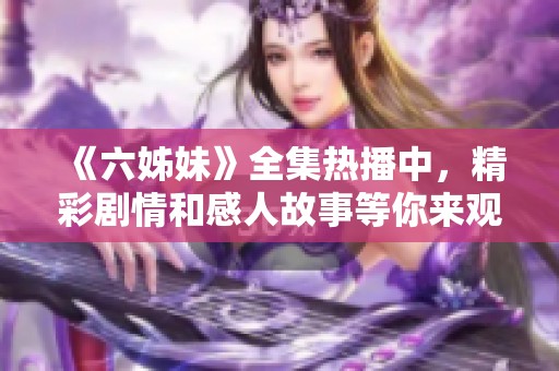 《六姊妹》全集热播中，精彩剧情和感人故事等你来观看，快来一起追剧吧