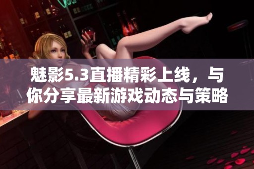 魅影5.3直播精彩上线，与你分享最新游戏动态与策略技巧