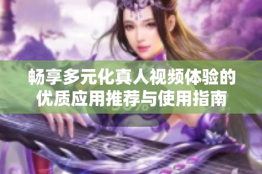 畅享多元化真人视频体验的优质应用推荐与使用指南