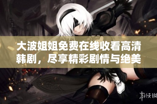 大波姐姐免费在线收看高清韩剧，尽享精彩剧情与绝美画面