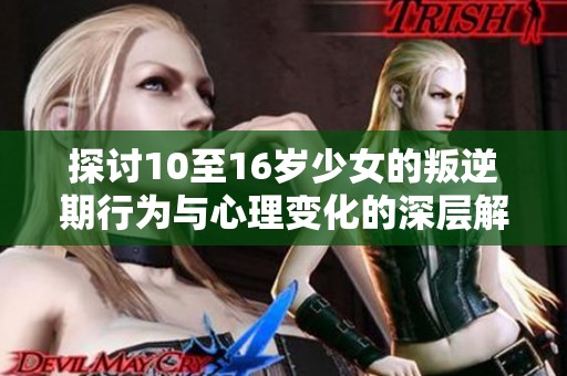 探讨10至16岁少女的叛逆期行为与心理变化的深层解析
