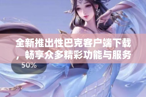 全新推出性巴克客户端下载，畅享众多精彩功能与服务