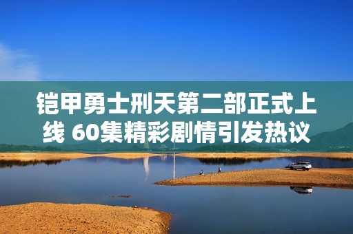铠甲勇士刑天第二部正式上线 60集精彩剧情引发热议