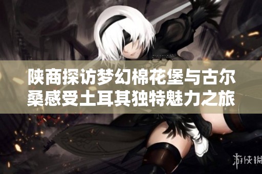 陕商探访梦幻棉花堡与古尔桑感受土耳其独特魅力之旅