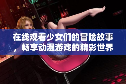 在线观看少女们的冒险故事，畅享动漫游戏的精彩世界与无限乐趣