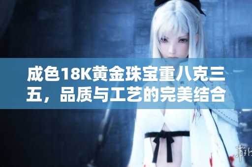 成色18K黄金珠宝重八克三五，品质与工艺的完美结合