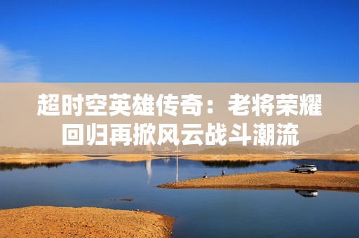 超时空英雄传奇：老将荣耀回归再掀风云战斗潮流