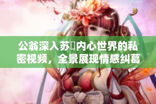 公翁深入苏玥内心世界的私密视频，全景展现情感纠葛与真实互动