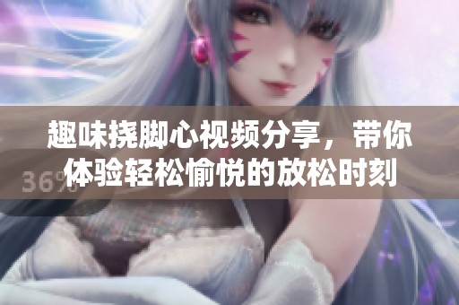 趣味挠脚心视频分享，带你体验轻松愉悦的放松时刻