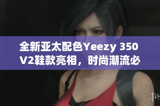 全新亚太配色Yeezy 350 V2鞋款亮相，时尚潮流必备单品！