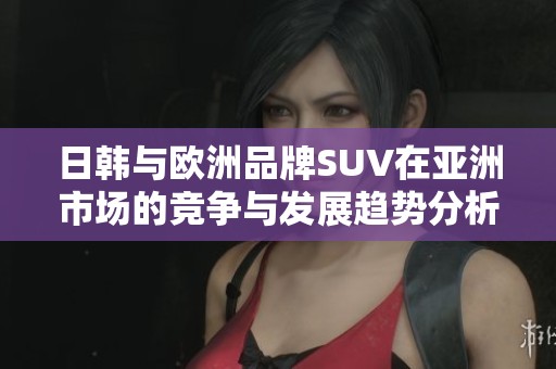 日韩与欧洲品牌SUV在亚洲市场的竞争与发展趋势分析