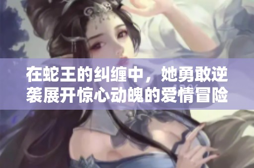 在蛇王的纠缠中，她勇敢逆袭展开惊心动魄的爱情冒险之旅