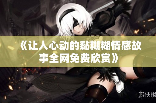 《让人心动的黏糊糊情感故事全网免费欣赏》