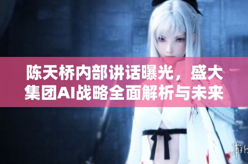 陈天桥内部讲话曝光，盛大集团AI战略全面解析与未来展望