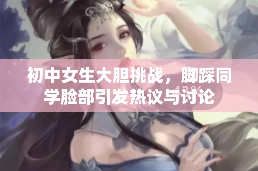 初中女生大胆挑战，脚踩同学脸部引发热议与讨论