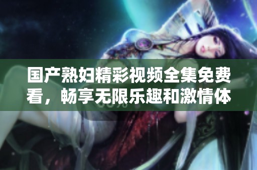 国产熟妇精彩视频全集免费看，畅享无限乐趣和激情体验