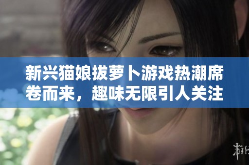 新兴猫娘拔萝卜游戏热潮席卷而来，趣味无限引人关注