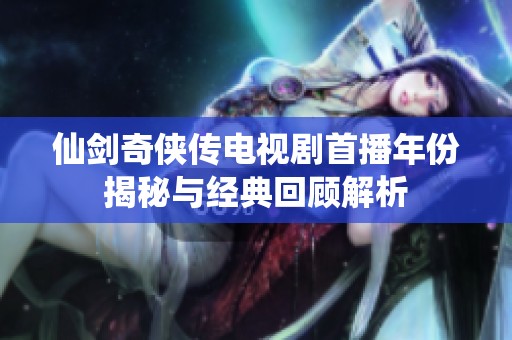 仙剑奇侠传电视剧首播年份揭秘与经典回顾解析
