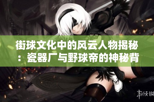 街球文化中的风云人物揭秘：瓷器厂与野球帝的神秘背后故事