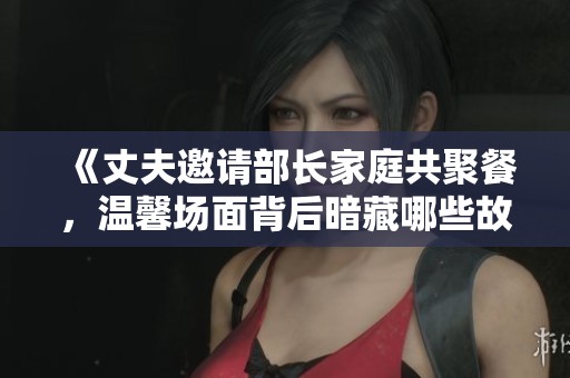《丈夫邀请部长家庭共聚餐，温馨场面背后暗藏哪些故事》