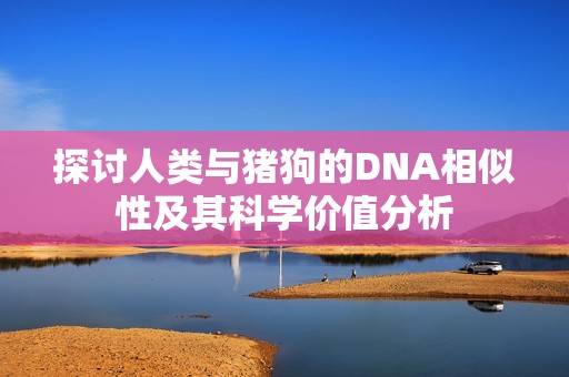 探讨人类与猪狗的DNA相似性及其科学价值分析