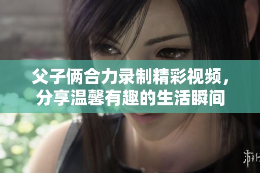 父子俩合力录制精彩视频，分享温馨有趣的生活瞬间