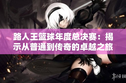 路人王篮球年度总决赛：揭示从普通到传奇的卓越之旅