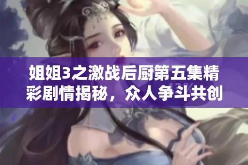 姐姐3之激战后厨第五集精彩剧情揭秘，众人争斗共创美食传奇