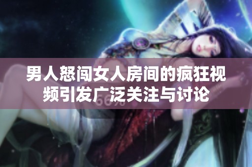 男人怒闯女人房间的疯狂视频引发广泛关注与讨论