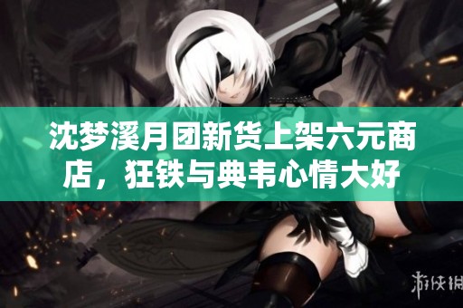 沈梦溪月团新货上架六元商店，狂铁与典韦心情大好