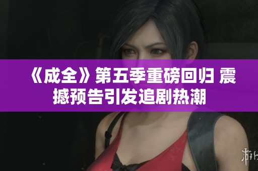 《成全》第五季重磅回归 震撼预告引发追剧热潮