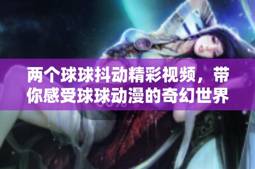 两个球球抖动精彩视频，带你感受球球动漫的奇幻世界