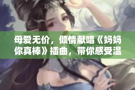 母爱无价，倾情献唱《妈妈你真棒》插曲，带你感受温暖与感动