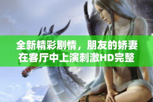 全新精彩剧情，朋友的娇妻在客厅中上演刺激HD完整版视频