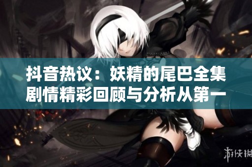 抖音热议：妖精的尾巴全集剧情精彩回顾与分析从第一集到第三百二十八集