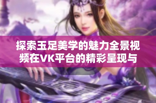 探索玉足美学的魅力全景视频在VK平台的精彩呈现与分享
