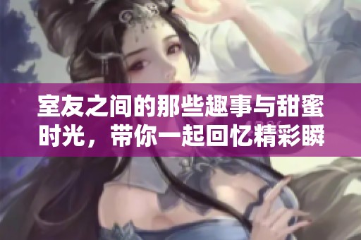 室友之间的那些趣事与甜蜜时光，带你一起回忆精彩瞬间