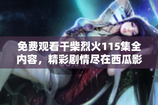 免费观看干柴烈火115集全内容，精彩剧情尽在西瓜影视平台