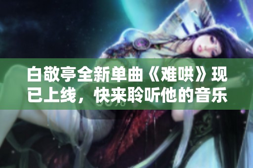 白敬亭全新单曲《难哄》现已上线，快来聆听他的音乐魅力！