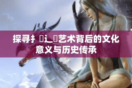 探寻扌喿辶畐艺术背后的文化意义与历史传承