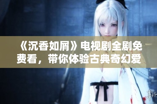 《沉香如屑》电视剧全剧免费看，带你体验古典奇幻爱情故事的魅力