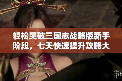 轻松突破三国志战略版新手阶段，七天快速提升攻略大揭秘